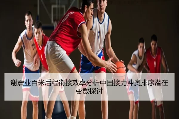 谢震业百米后程衔接效率分析中国接力冲奥排序潜在变数探讨